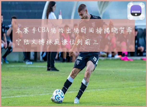 本赛季CBA场均出场时间榜揭晓贺希宁陆文博林庭谦位列前三