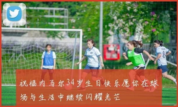 祝福内马尔34岁生日快乐愿你在球场与生活中继续闪耀光芒