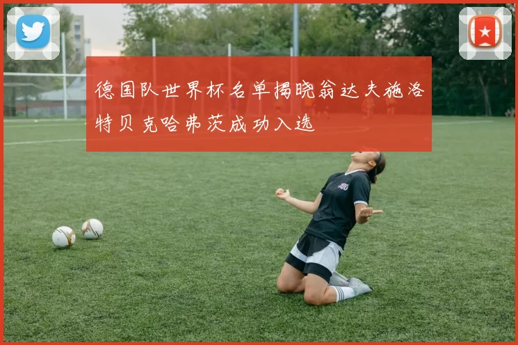 德国队世界杯名单揭晓翁达夫施洛特贝克哈弗茨成功入选