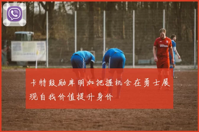 卡特鼓励库明加把握机会在勇士展现自我价值提升身价