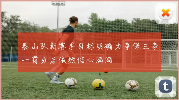 泰山队新赛季目标明确力争保三争一罚分后依然信心满满