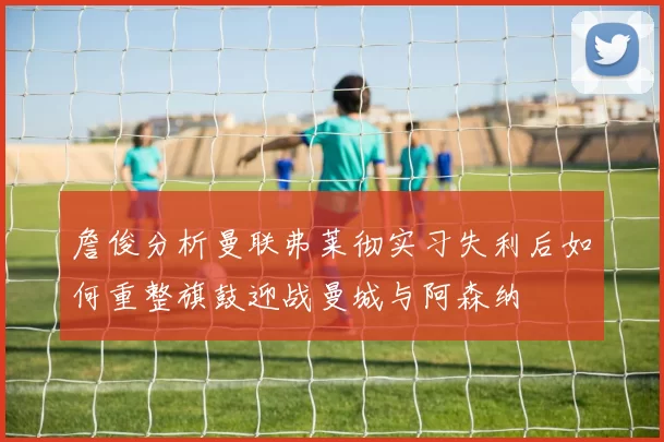 詹俊分析曼联弗莱彻实习失利后如何重整旗鼓迎战曼城与阿森纳