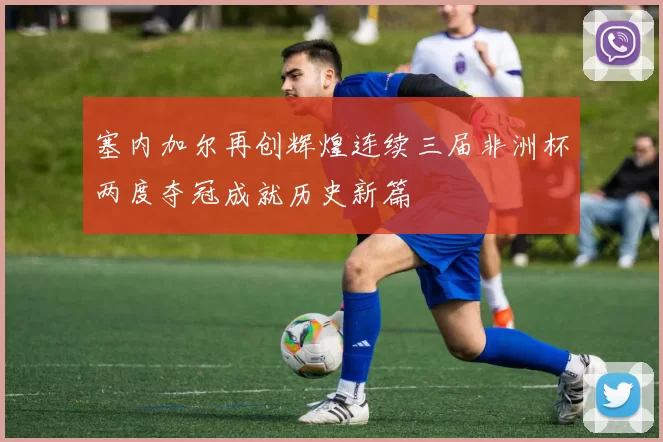 塞内加尔再创辉煌连续三届非洲杯两度夺冠成就历史新篇