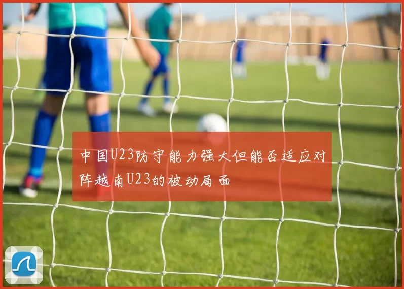 中国U23防守能力强大但能否适应对阵越南U23的被动局面
